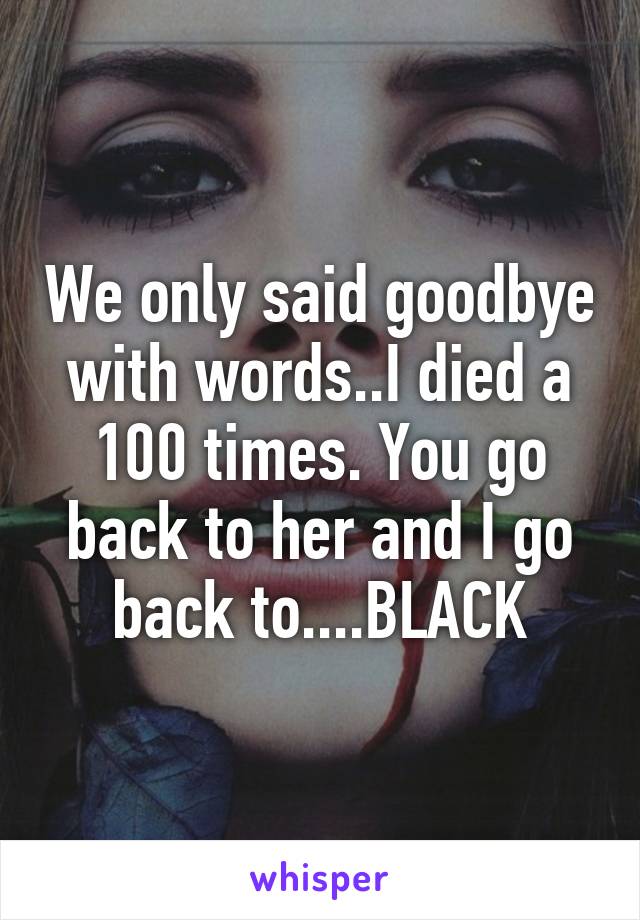 We only said goodbye with words..I died a 100 times. You go back to her and I go back to....BLACK