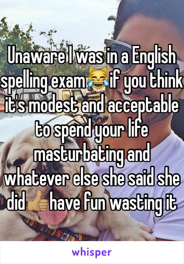 Unaware I was in a English spelling exam😹if you think it's modest and acceptable to spend your life masturbating and whatever else she said she did👍🏽have fun wasting it 