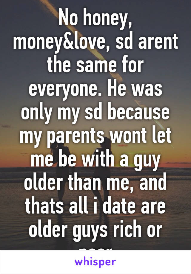 No honey, money&love, sd arent the same for everyone. He was only my sd because my parents wont let me be with a guy older than me, and thats all i date are older guys rich or poor