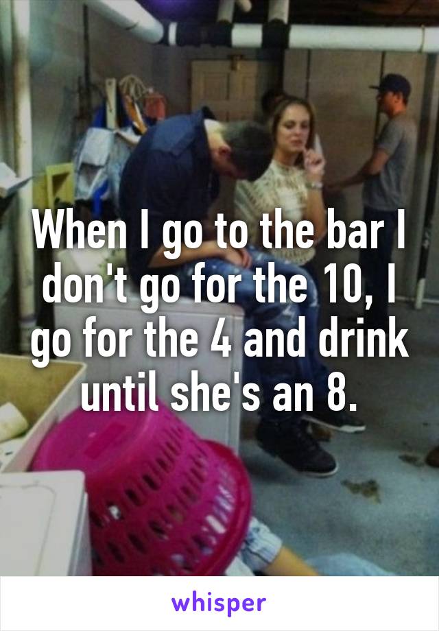 When I go to the bar I don't go for the 10, I go for the 4 and drink until she's an 8.