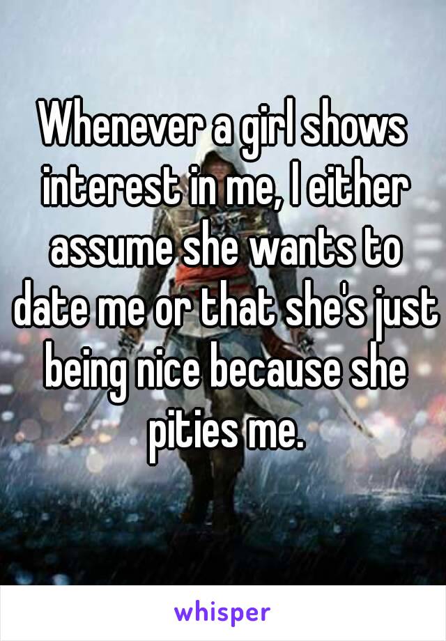 Whenever a girl shows interest in me, I either assume she wants to date me or that she's just being nice because she pities me.