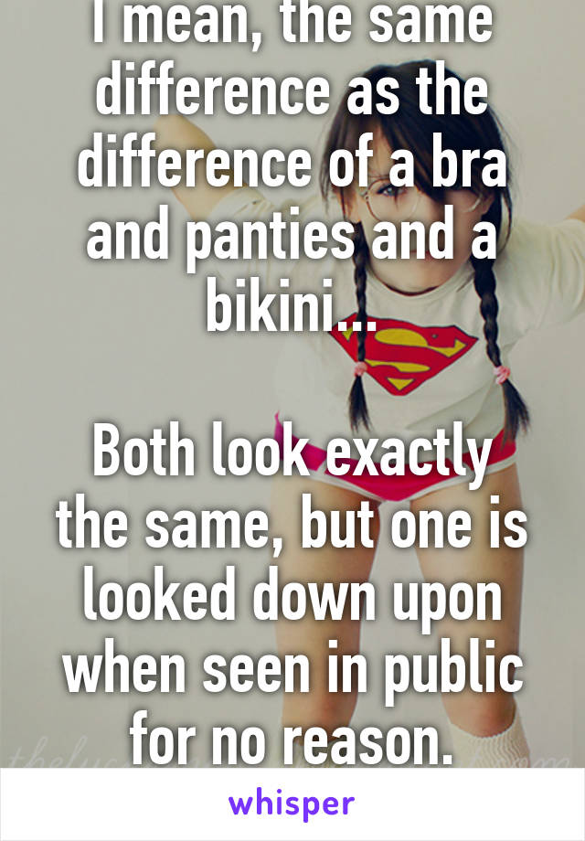 I mean, the same difference as the difference of a bra and panties and a bikini...

Both look exactly the same, but one is looked down upon when seen in public for no reason.
