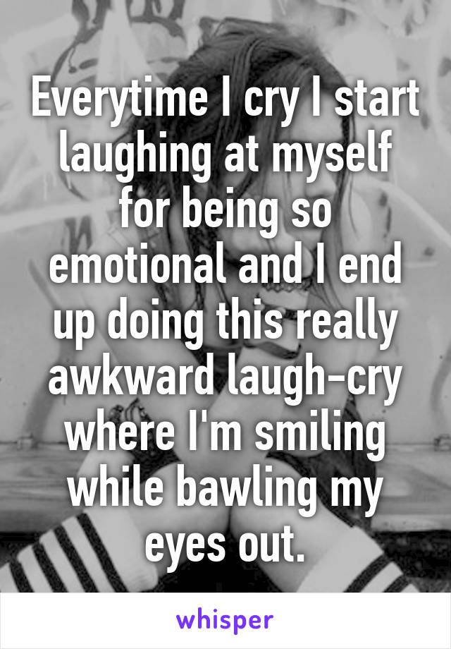 Everytime I cry I start laughing at myself for being so emotional and I end up doing this really awkward laugh-cry where I'm smiling while bawling my eyes out.