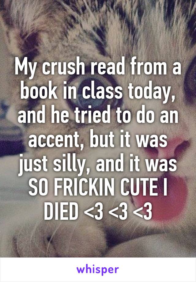 My crush read from a book in class today, and he tried to do an accent, but it was just silly, and it was SO FRICKIN CUTE I DIED <3 <3 <3