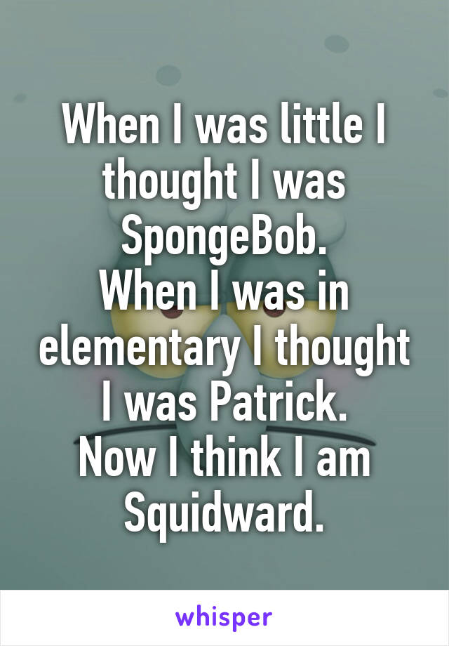 When I was little I thought I was SpongeBob.
When I was in elementary I thought I was Patrick.
Now I think I am Squidward.