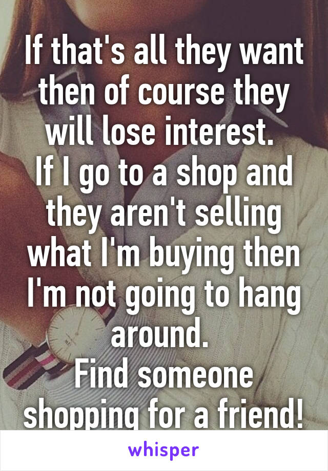 If that's all they want then of course they will lose interest. 
If I go to a shop and they aren't selling what I'm buying then I'm not going to hang around. 
Find someone shopping for a friend!