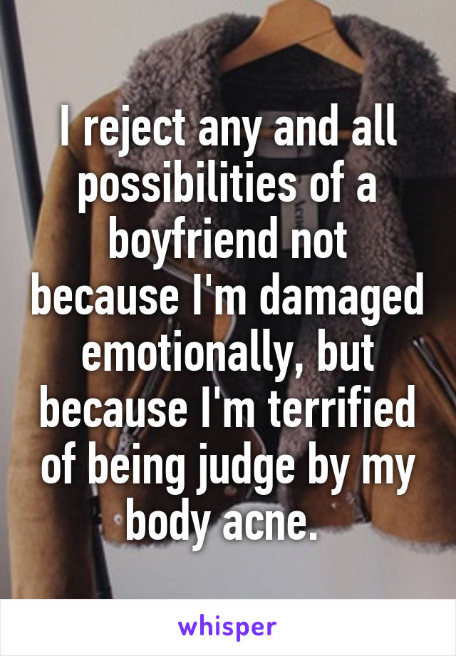 I reject any and all possibilities of a boyfriend not because I'm damaged emotionally, but because I'm terrified of being judge by my body acne. 