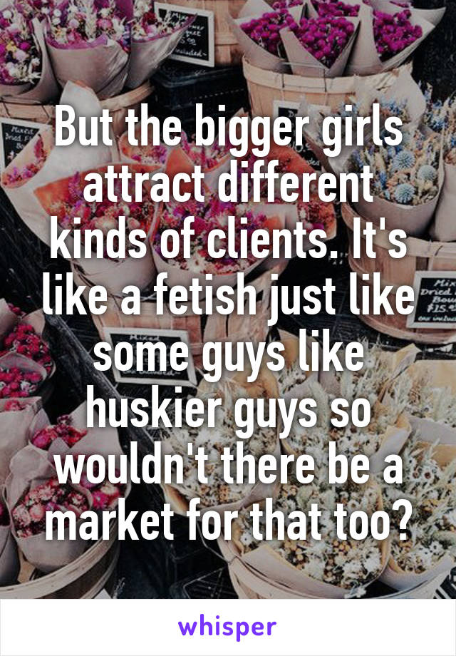 But the bigger girls attract different kinds of clients. It's like a fetish just like some guys like huskier guys so wouldn't there be a market for that too?