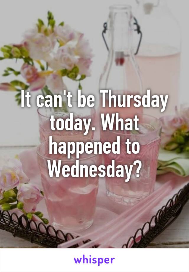 It can't be Thursday today. What happened to Wednesday?