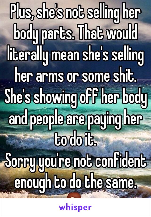 Plus, she's not selling her body parts. That would literally mean she's selling her arms or some shit.
She's showing off her body and people are paying her to do it.
Sorry you're not confident enough to do the same. 💁