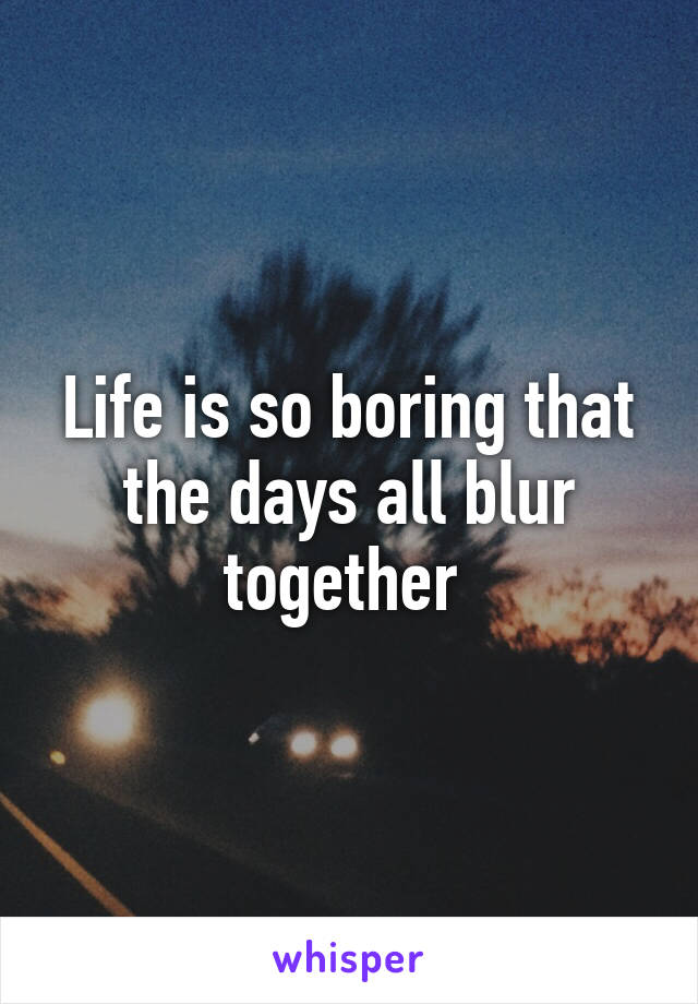 Life is so boring that the days all blur together 