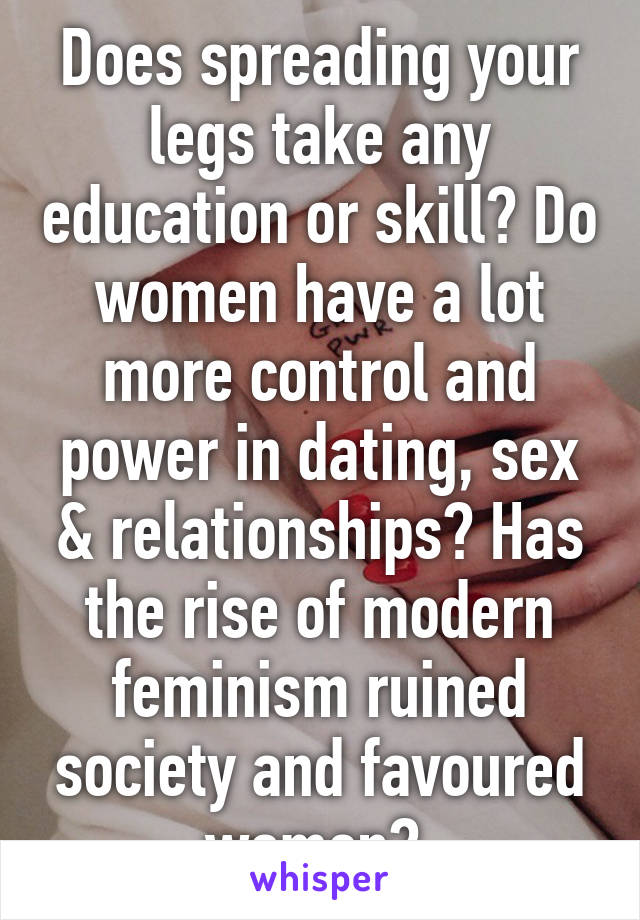 Does spreading your legs take any education or skill? Do women have a lot more control and power in dating, sex & relationships? Has the rise of modern feminism ruined society and favoured women? 