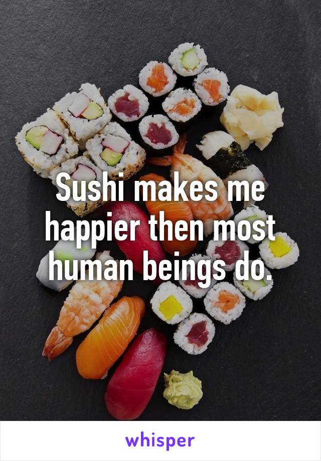 Sushi makes me happier then most human beings do.