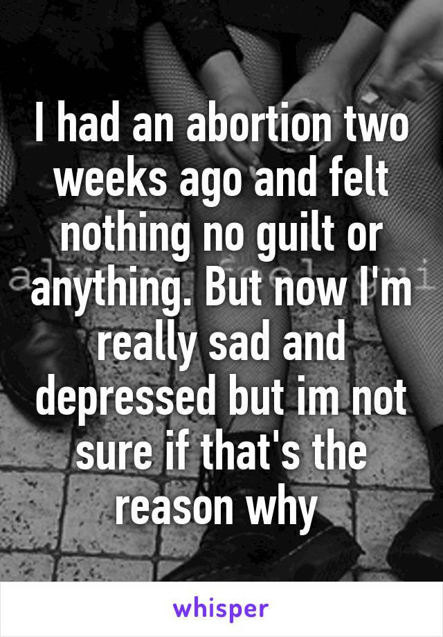 I had an abortion two weeks ago and felt nothing no guilt or anything. But now I'm really sad and depressed but im not sure if that's the reason why 