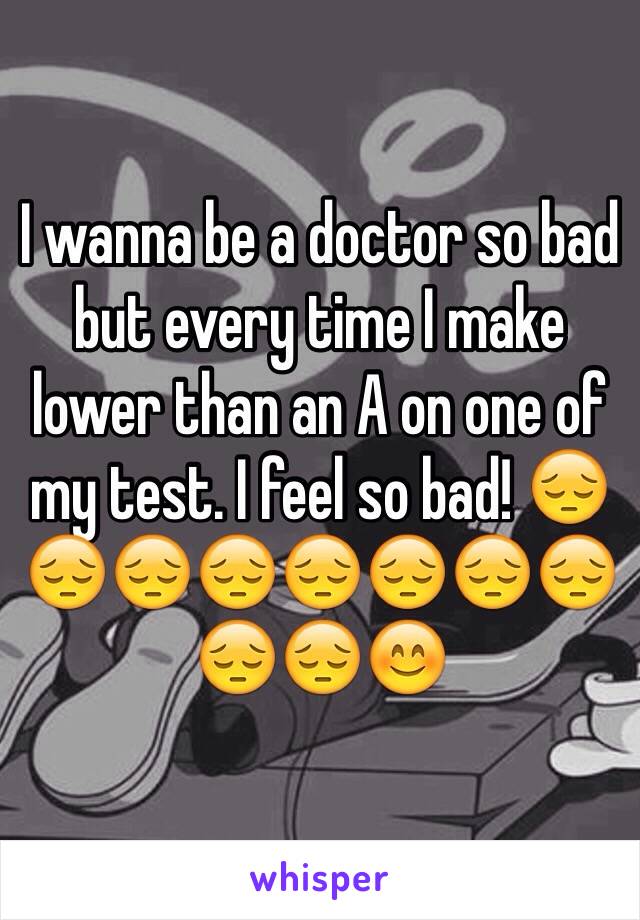 I wanna be a doctor so bad but every time I make lower than an A on one of my test. I feel so bad! 😔😔😔😔😔😔😔😔😔😔😊