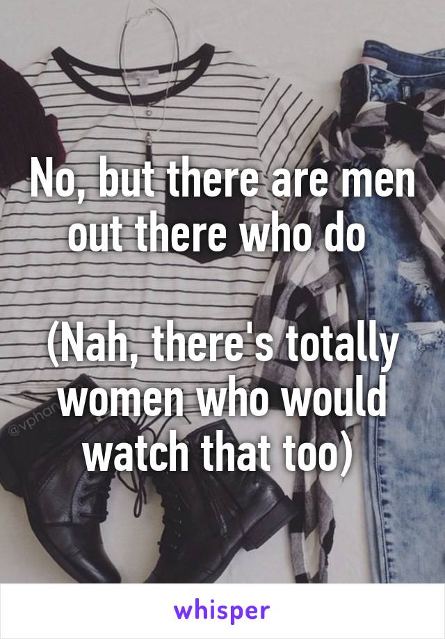 No, but there are men out there who do 

(Nah, there's totally women who would watch that too) 