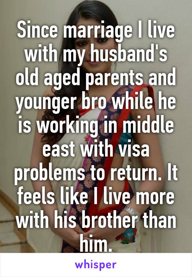 Since marriage I live with my husband's old aged parents and younger bro while he is working in middle east with visa problems to return. It feels like I live more with his brother than him.