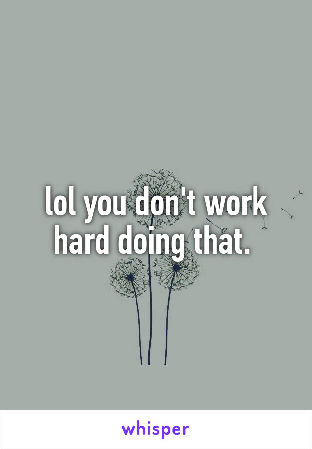 lol you don't work hard doing that. 