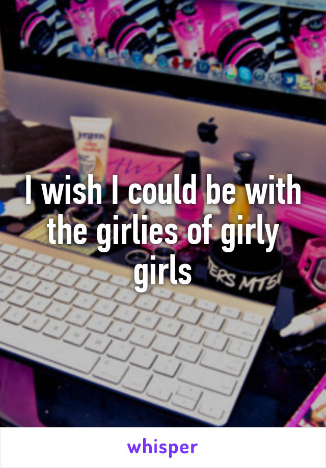 I wish I could be with the girlies of girly girls