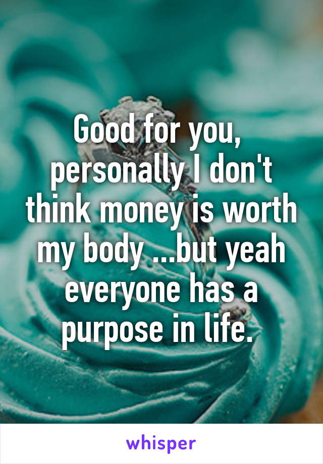 Good for you,  personally I don't think money is worth my body ...but yeah everyone has a purpose in life. 