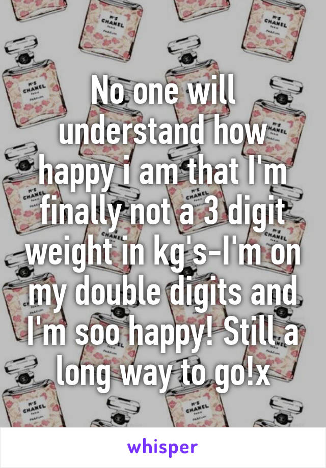 No one will understand how happy i am that I'm finally not a 3 digit weight in kg's-I'm on my double digits and I'm soo happy! Still a long way to go!x