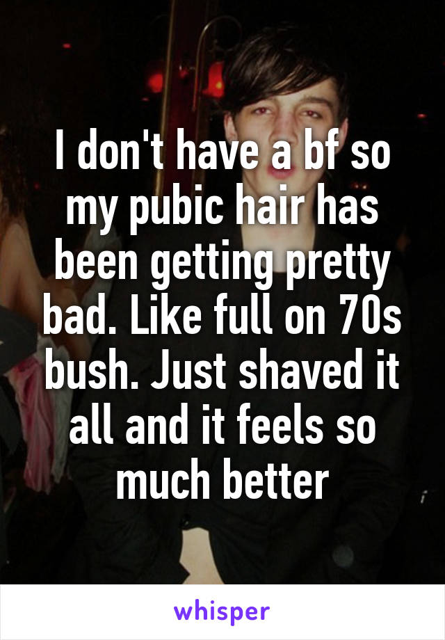 I don't have a bf so my pubic hair has been getting pretty bad. Like full on 70s bush. Just shaved it all and it feels so much better