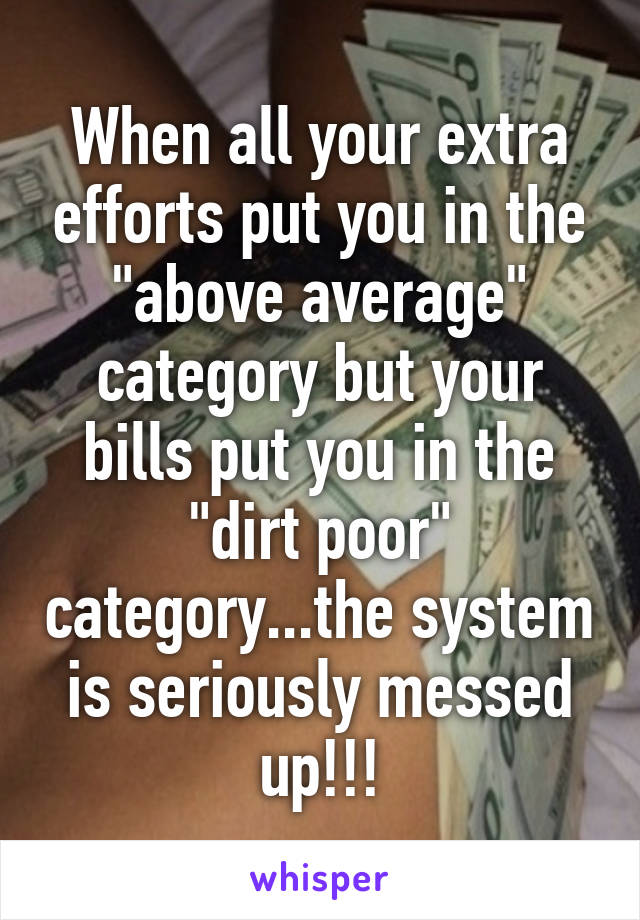 When all your extra efforts put you in the "above average" category but your bills put you in the "dirt poor" category...the system is seriously messed up!!!