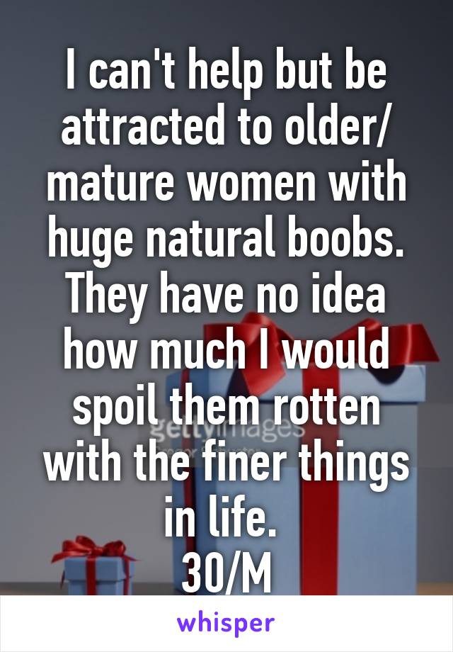 I can't help but be attracted to older/ mature women with huge natural boobs. They have no idea how much I would spoil them rotten with the finer things in life. 
30/M