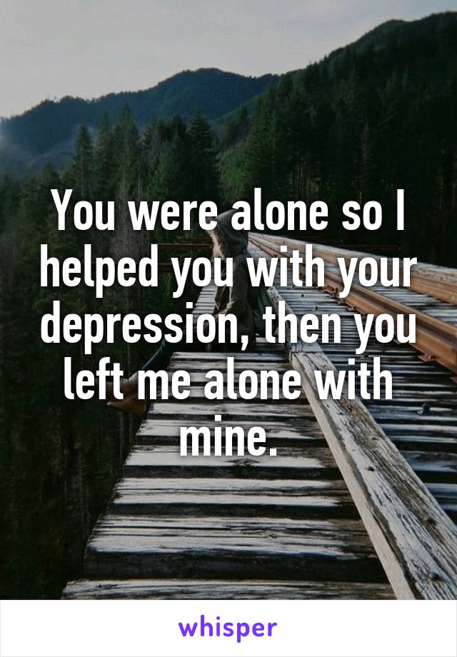 You were alone so I helped you with your depression, then you left me alone with mine.