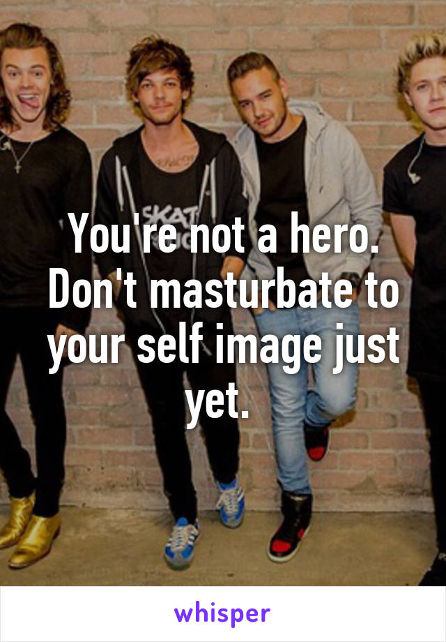 You're not a hero. Don't masturbate to your self image just yet. 