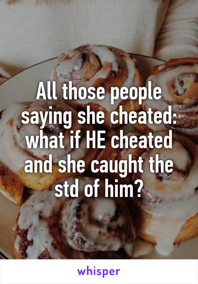 All those people saying she cheated: what if HE cheated and she caught the std of him?