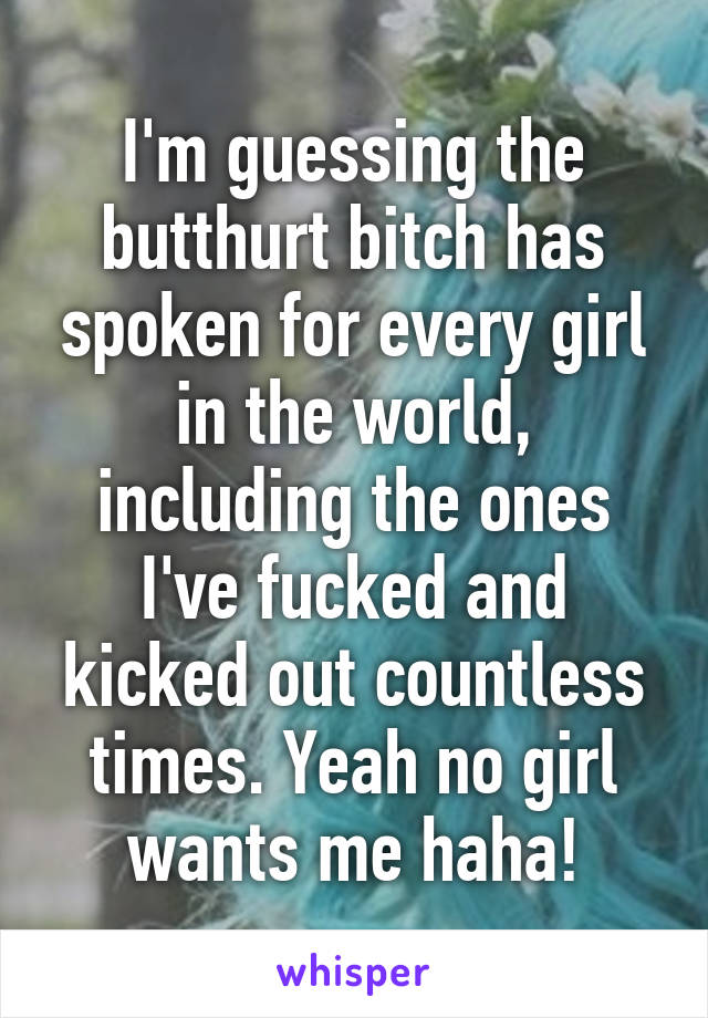 I'm guessing the butthurt bitch has spoken for every girl in the world, including the ones I've fucked and kicked out countless times. Yeah no girl wants me haha!