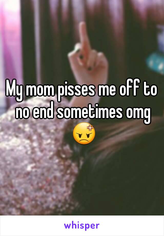 My mom pisses me off to no end sometimes omg 😡