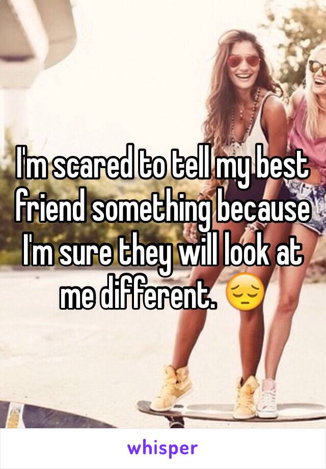 I'm scared to tell my best friend something because I'm sure they will look at me different. 😔