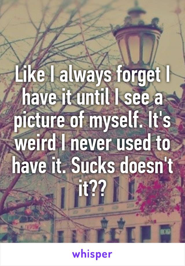 Like I always forget I have it until I see a picture of myself. It's weird I never used to have it. Sucks doesn't it??