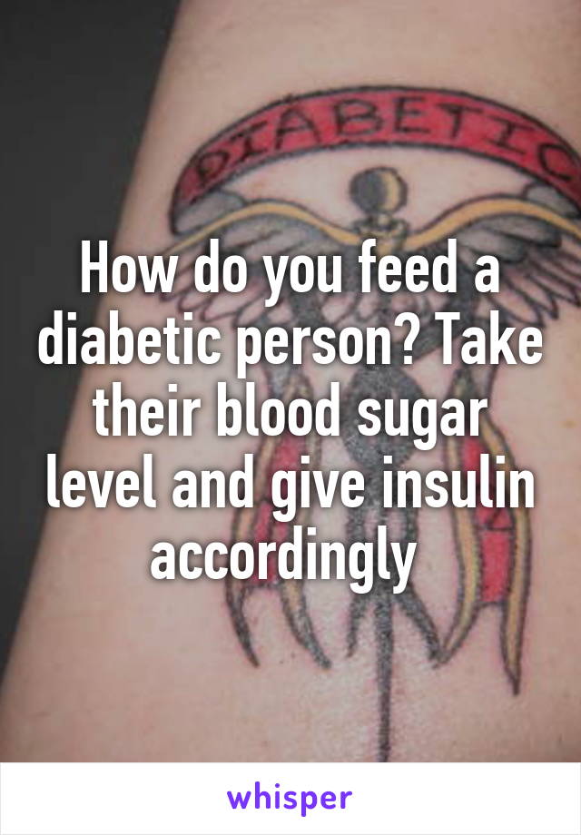 How do you feed a diabetic person? Take their blood sugar level and give insulin accordingly 