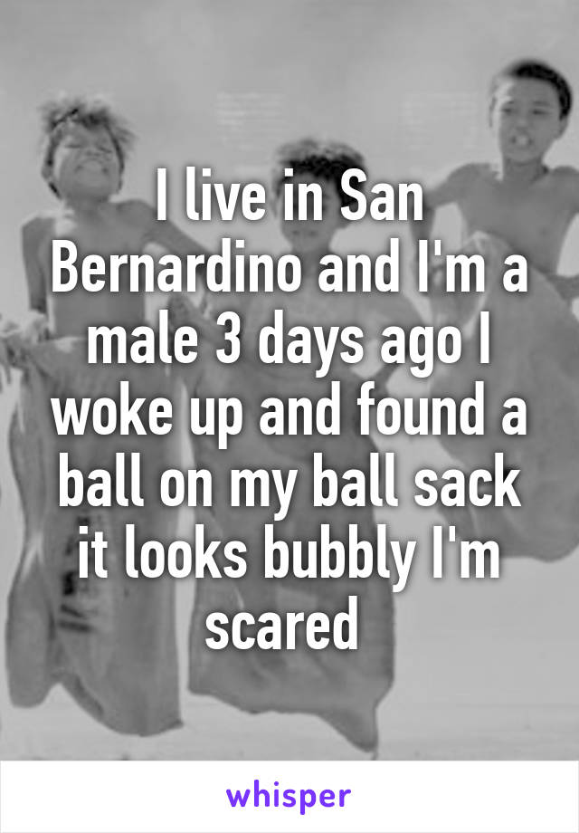 I live in San Bernardino and I'm a male 3 days ago I woke up and found a ball on my ball sack it looks bubbly I'm scared 