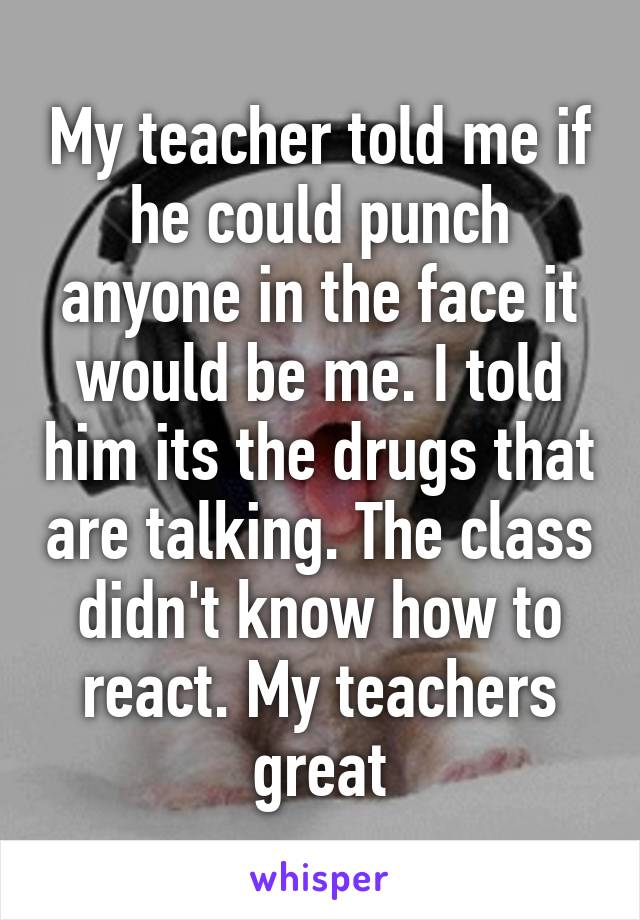 My teacher told me if he could punch anyone in the face it would be me. I told him its the drugs that are talking. The class didn't know how to react. My teachers great