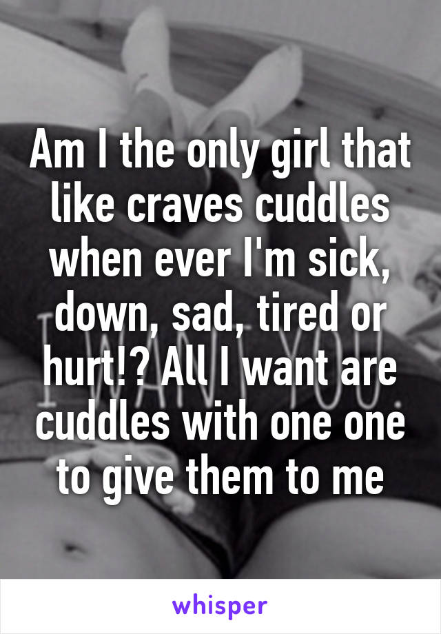 Am I the only girl that like craves cuddles when ever I'm sick, down, sad, tired or hurt!? All I want are cuddles with one one to give them to me