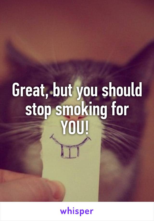 Great, but you should stop smoking for YOU! 