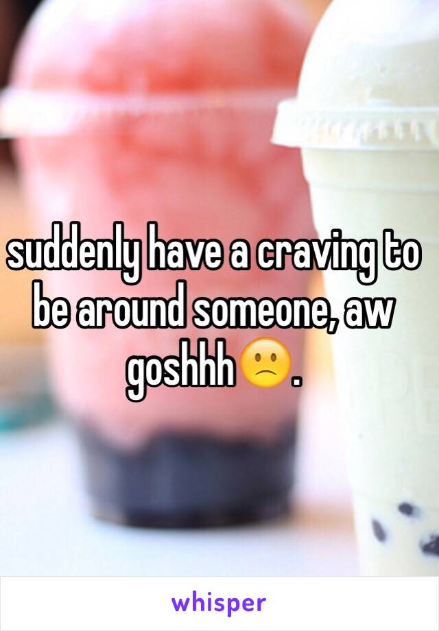 suddenly have a craving to be around someone, aw goshhh🙁.