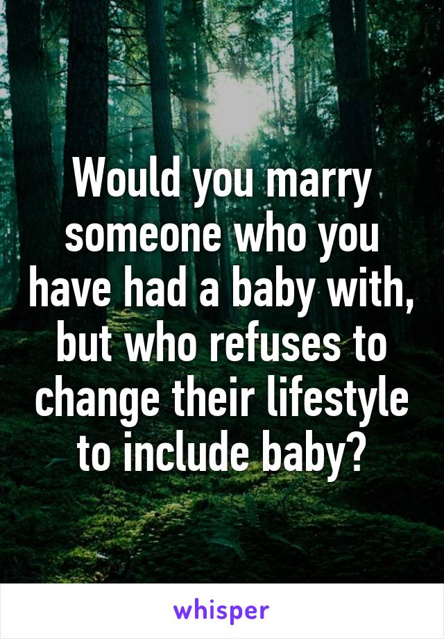 Would you marry someone who you have had a baby with, but who refuses to change their lifestyle to include baby?