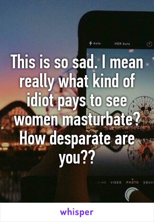 This is so sad. I mean really what kind of idiot pays to see women masturbate? How desparate are you??