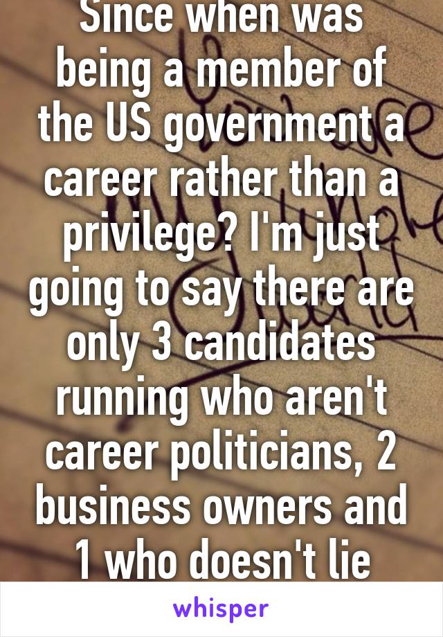 Since when was being a member of the US government a career rather than a privilege? I'm just going to say there are only 3 candidates running who aren't career politicians, 2 business owners and 1 who doesn't lie through her teeth.