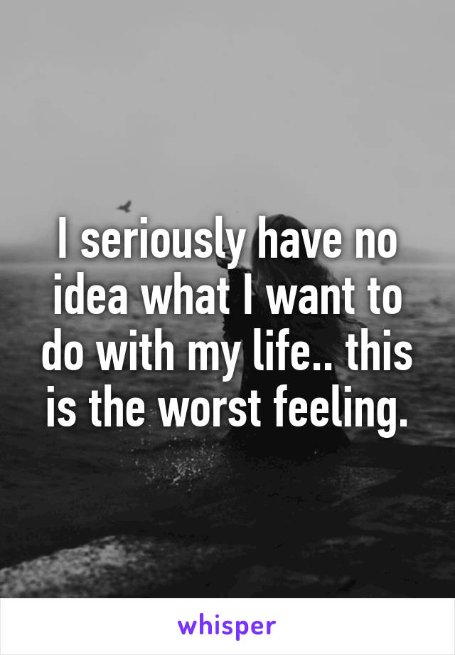 I seriously have no idea what I want to do with my life.. this is the worst feeling.