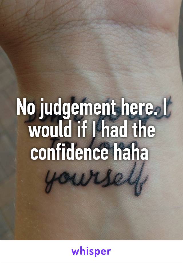 No judgement here. I would if I had the confidence haha 