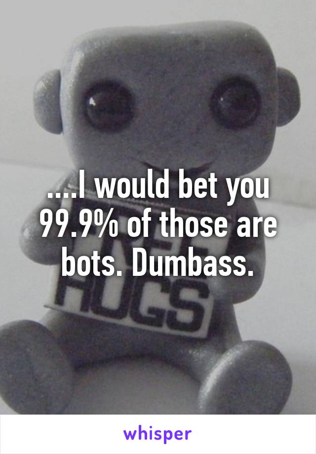 ....I would bet you 99.9% of those are bots. Dumbass.