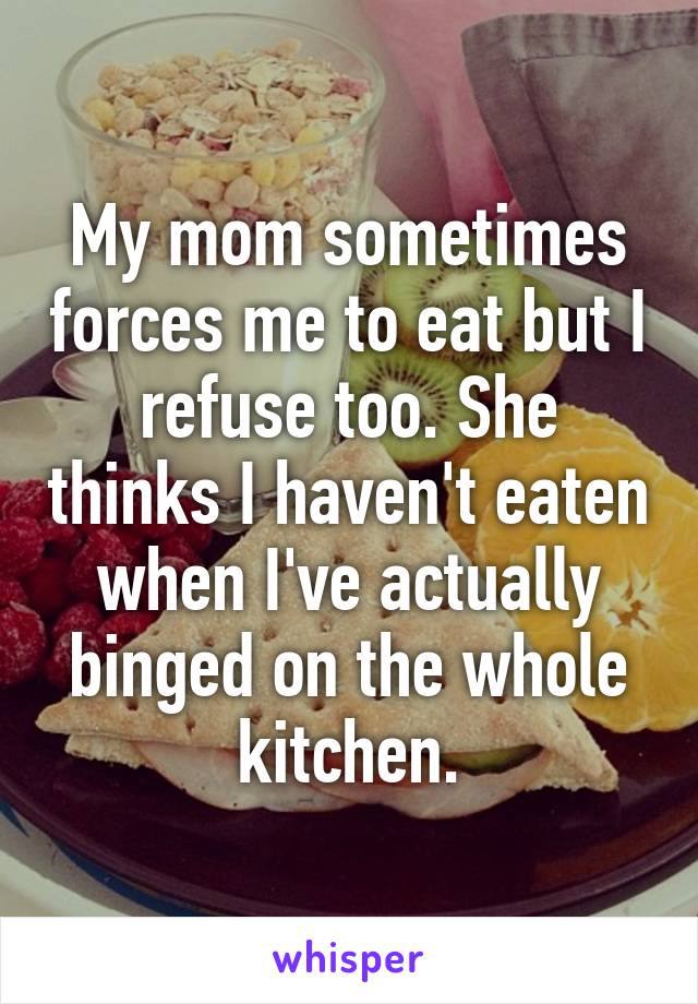 My mom sometimes forces me to eat but I refuse too. She thinks I haven't eaten when I've actually binged on the whole kitchen.