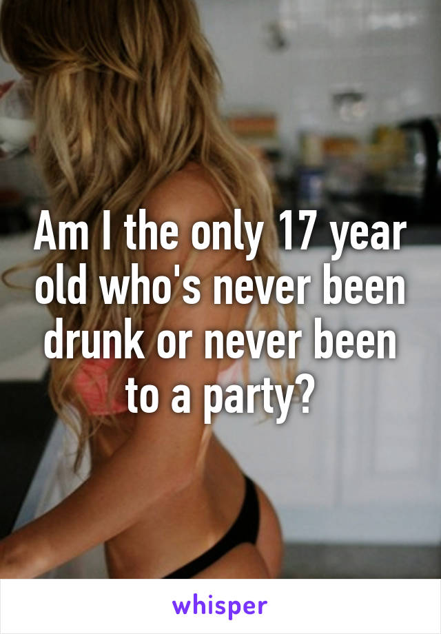 Am I the only 17 year old who's never been drunk or never been to a party?