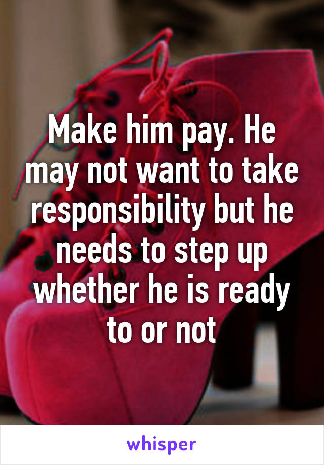 Make him pay. He may not want to take responsibility but he needs to step up whether he is ready to or not